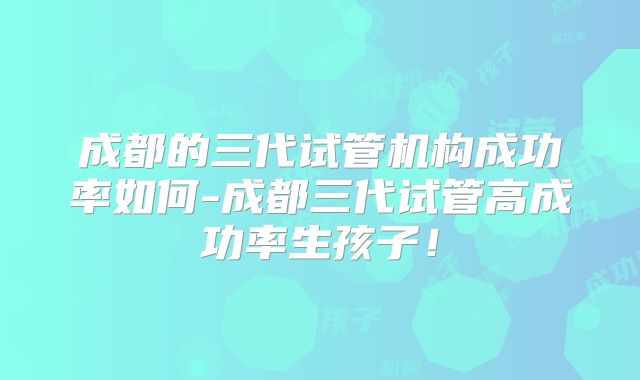成都的三代试管机构成功率如何-成都三代试管高成功率生孩子!