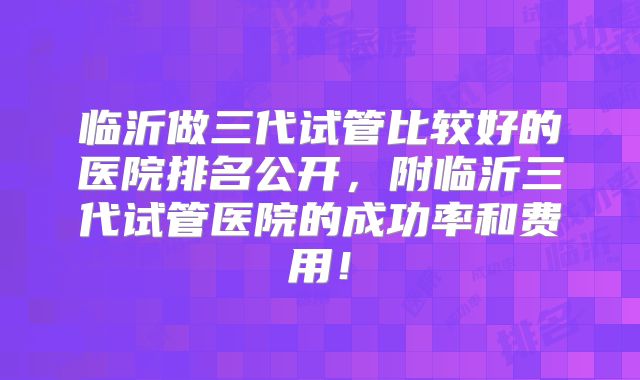 临沂做三代试管比较好的医院排名公开,附临沂三代试管医院的成功率和费用!