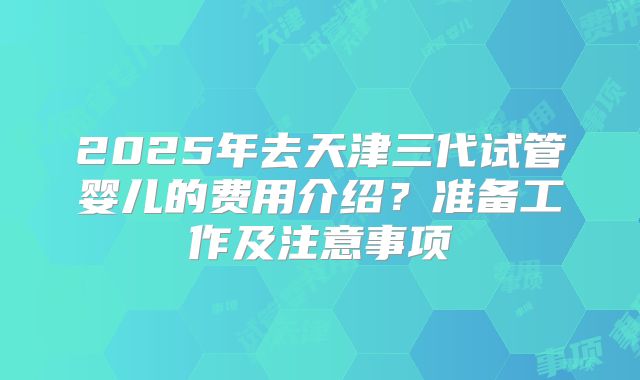2025年去天津三代试管婴儿的费用介绍?准备工作及注意事项