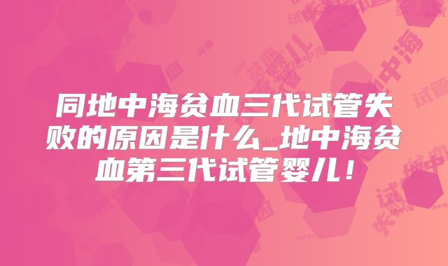 同地中海贫血三代试管失败的原因是什么_地中海贫血第三代试管婴儿！