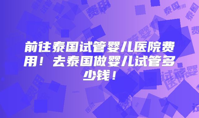 前往泰国试管婴儿医院费用!去泰国做婴儿试管多少钱!