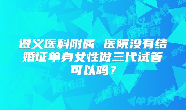 遵义医科附属 医院没有结婚证单身女性做三代试管可以吗？