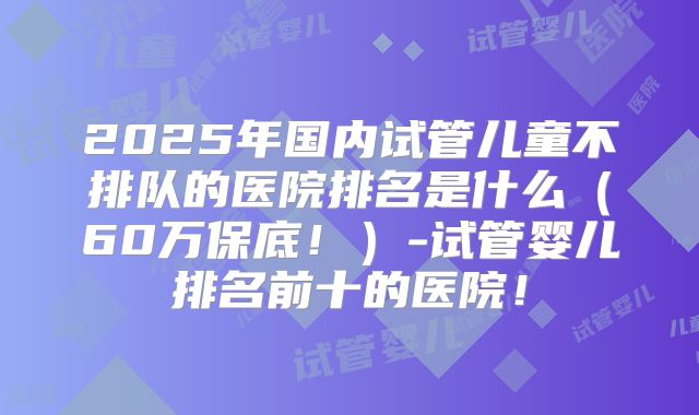 2025年国内试管儿童不排队的医院排名是什么（60万保底！）-试管婴儿排名前十的医院！