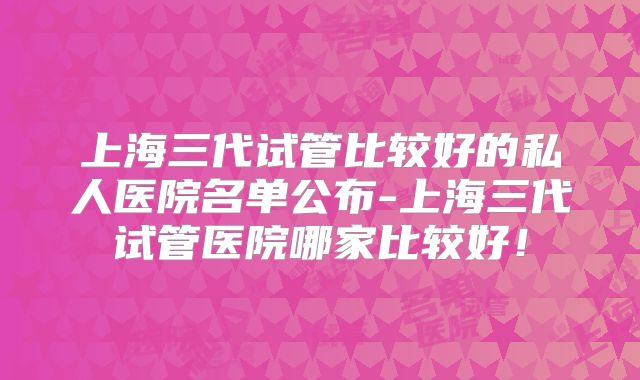 上海三代试管比较好的私人医院名单公布-上海三代试管医院哪家比较好！