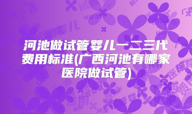 河池做试管婴儿一二三代费用标准(广西河池有哪家医院做试管)