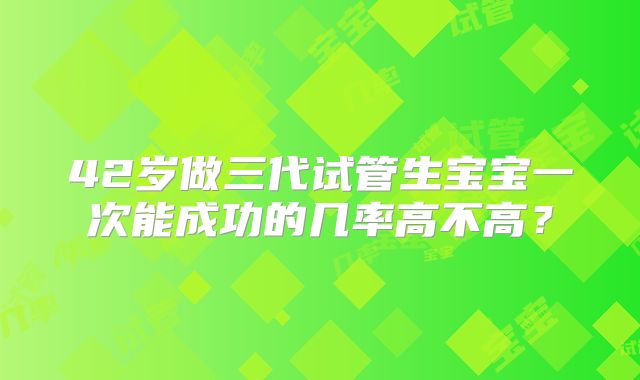 42岁做三代试管生宝宝一次能成功的几率高不高？