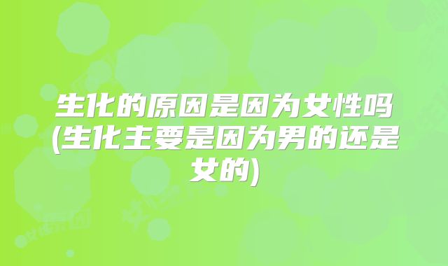 生化的原因是因为女性吗(生化主要是因为男的还是女的)