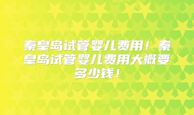 秦皇岛试管婴儿费用！秦皇岛试管婴儿费用大概要多少钱！