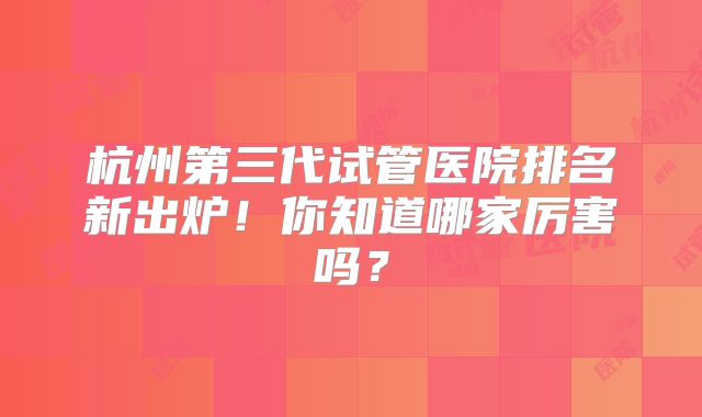杭州第三代试管医院排名新出炉！你知道哪家厉害吗？