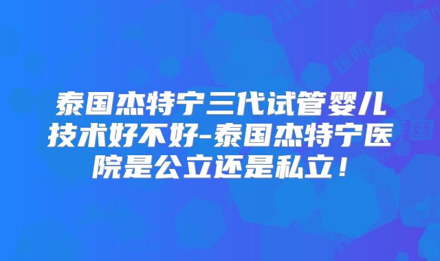 泰国杰特宁三代试管婴儿技术好不好-泰国杰特宁医院是公立还是私立!