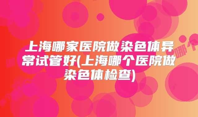上海哪家医院做染色体异常试管好(上海哪个医院做染色体检查)