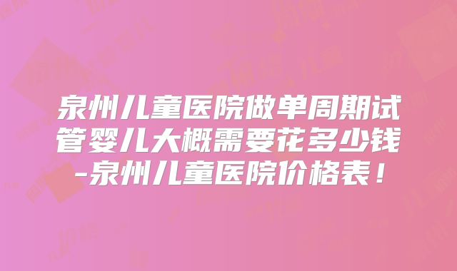 泉州儿童医院做单周期试管婴儿大概需要花多少钱-泉州儿童医院价格表！
