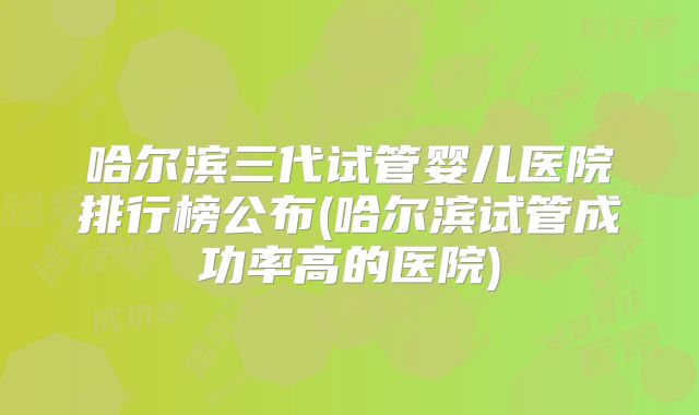哈尔滨三代试管婴儿医院排行榜公布(哈尔滨试管成功率高的医院)