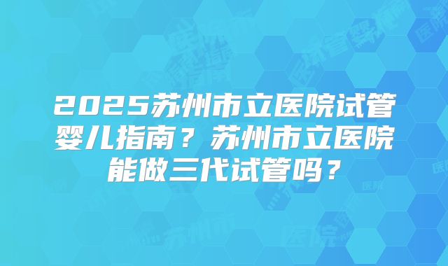 2025苏州市立医院试管婴儿指南？苏州市立医院能做三代试管吗？