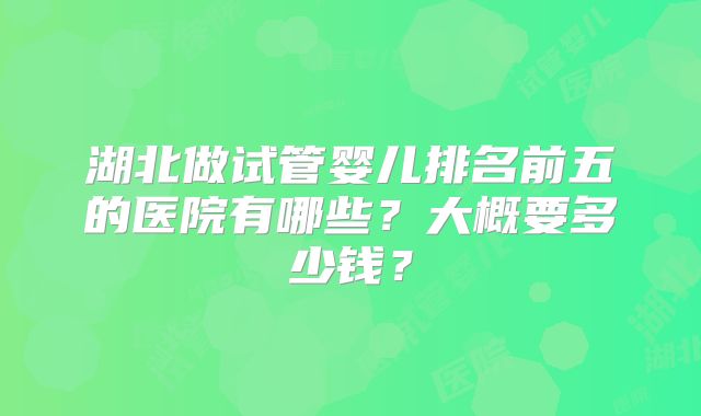 湖北做试管婴儿排名前五的医院有哪些?大概要多少钱?
