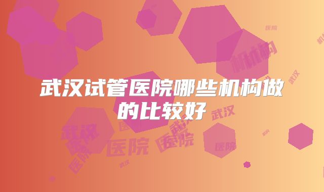 武汉试管医院哪些机构做的比较好