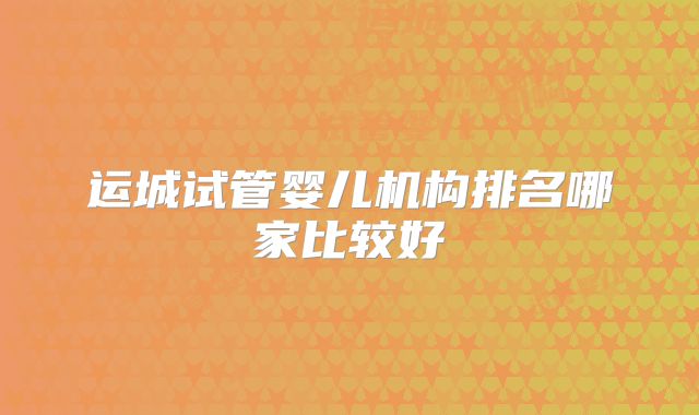 运城试管婴儿机构排名哪家比较好