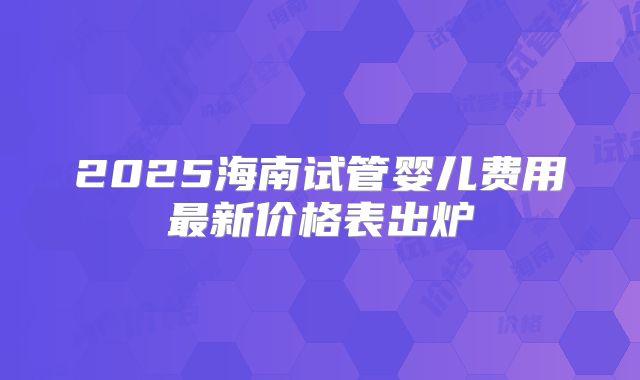 2025海南试管婴儿费用最新价格表出炉