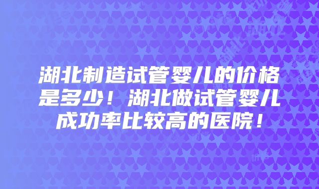 湖北制造试管婴儿的价格是多少!湖北做试管婴儿成功率比较高的医院!