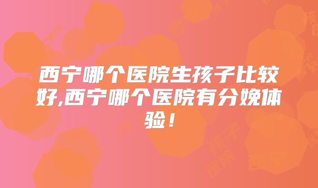 西宁哪个医院生孩子比较好,西宁哪个医院有分娩体验！