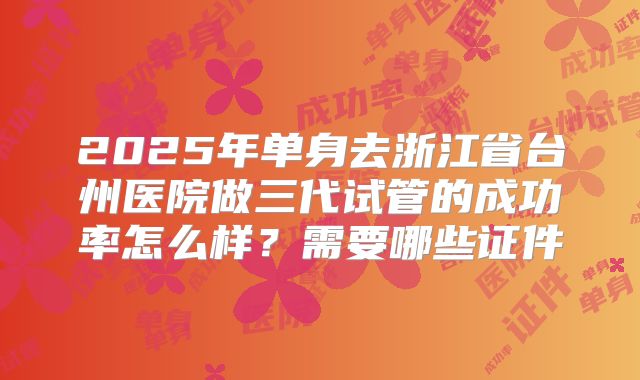 2025年单身去浙江省台州医院做三代试管的成功率怎么样？需要哪些证件