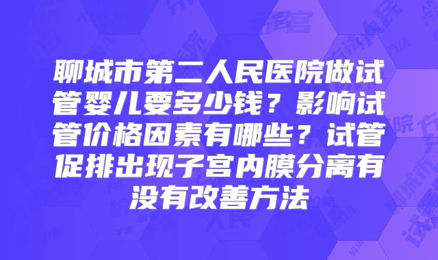 聊城市第二人民医院做试管婴儿要多少钱？影响试管价格因素有哪些？试管促排出现子宫内膜分离有没有改善方法