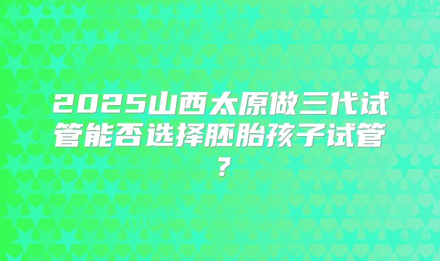 2025山西太原做三代试管能否选择胚胎孩子试管？