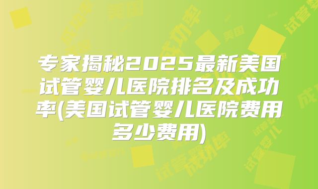 专家揭秘2025最新美国试管婴儿医院排名及成功率(美国试管婴儿医院费用多少费用)