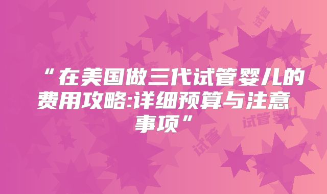 “在美国做三代试管婴儿的费用攻略:详细预算与注意事项”