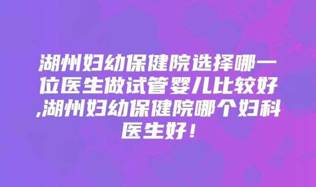 湖州妇幼保健院选择哪一位医生做试管婴儿比较好,湖州妇幼保健院哪个妇科医生好！