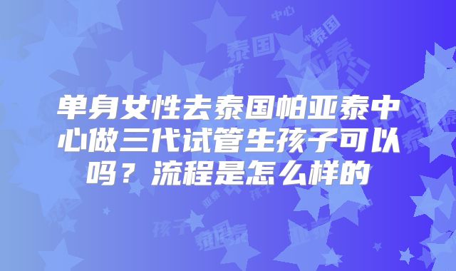 单身女性去泰国帕亚泰中心做三代试管生孩子可以吗?流程是怎么样的
