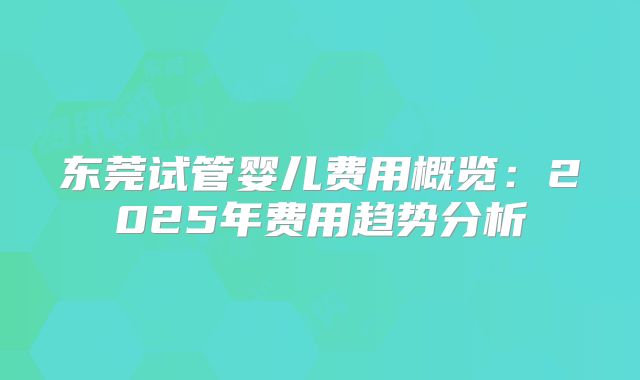 东莞试管婴儿费用概览:2025年费用趋势分析