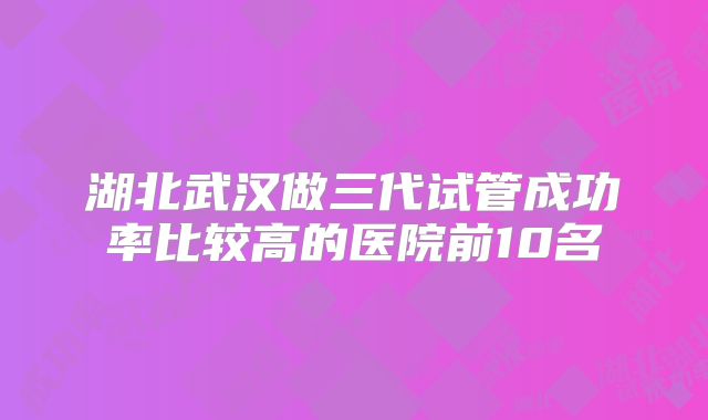 湖北武汉做三代试管成功率比较高的医院前10名