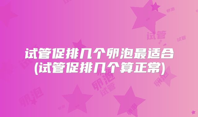 试管促排几个卵泡最适合(试管促排几个算正常)