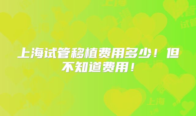 上海试管移植费用多少!但不知道费用!