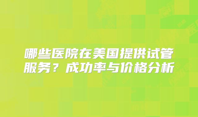 哪些医院在美国提供试管服务?成功率与价格分析