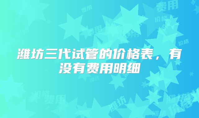 潍坊三代试管的价格表，有没有费用明细