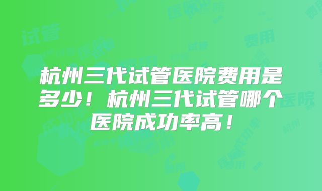 杭州三代试管医院费用是多少!杭州三代试管哪个医院成功率高!