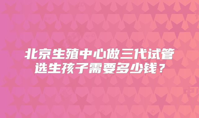 北京生殖中心做三代试管选生孩子需要多少钱?