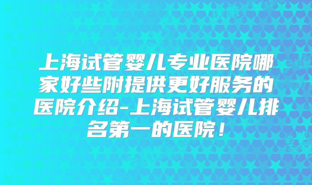上海试管婴儿专业医院哪家好些附提供更好服务的医院介绍-上海试管婴儿排名第一的医院!