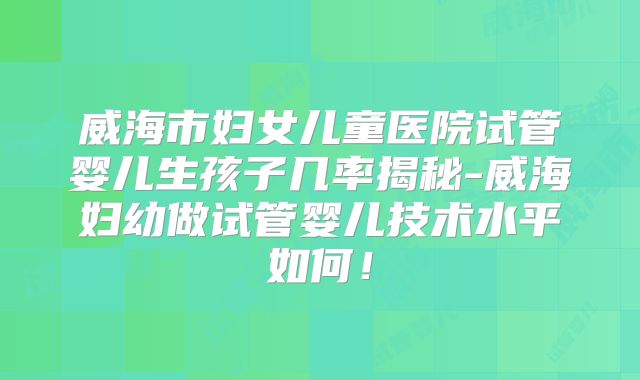 威海市妇女儿童医院试管婴儿生孩子几率揭秘-威海妇幼做试管婴儿技术水平如何!