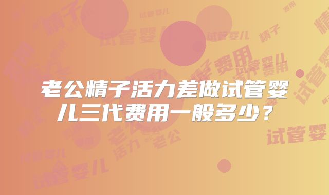 老公精子活力差做试管婴儿三代费用一般多少?