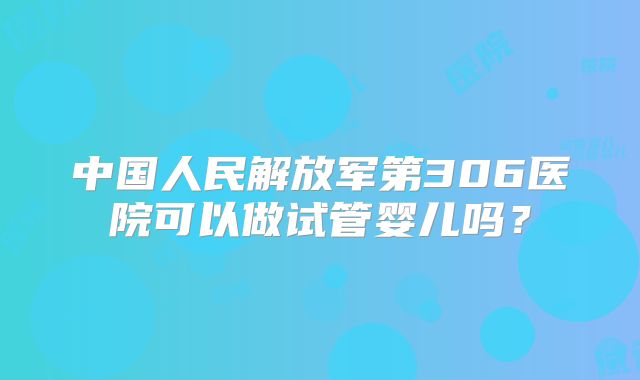 中国人民解放军第306医院可以做试管婴儿吗？