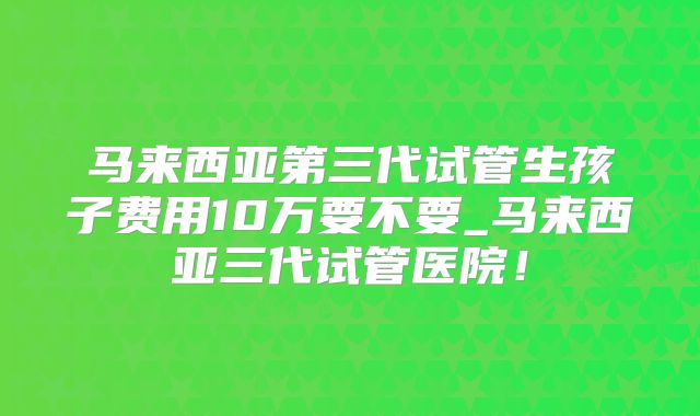 马来西亚第三代试管生孩子费用10万要不要_马来西亚三代试管医院！