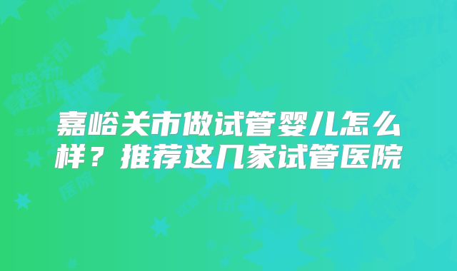 嘉峪关市做试管婴儿怎么样？推荐这几家试管医院