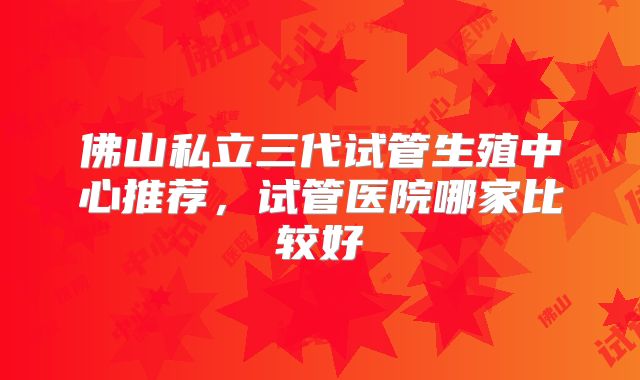 佛山私立三代试管生殖中心推荐,试管医院哪家比较好