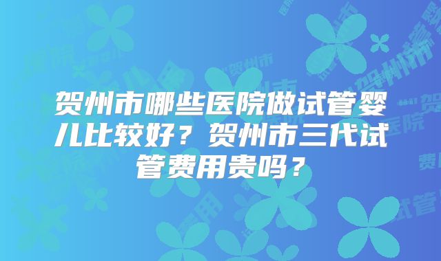 贺州市哪些医院做试管婴儿比较好?贺州市三代试管费用贵吗?