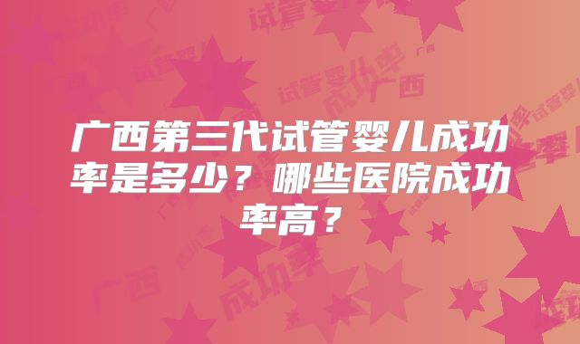 广西第三代试管婴儿成功率是多少？哪些医院成功率高？