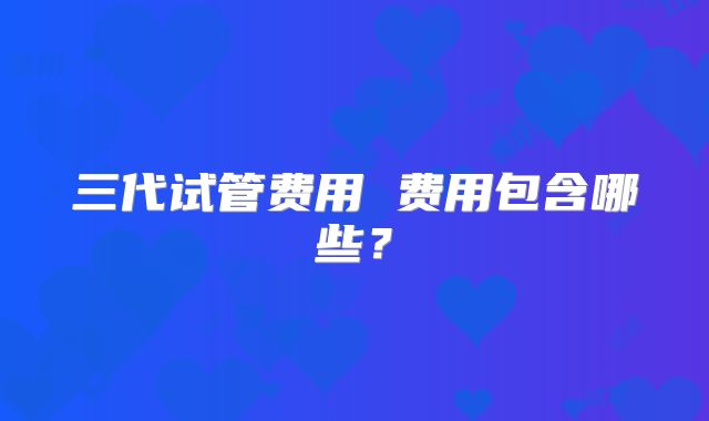 三代试管费用 费用包含哪些?