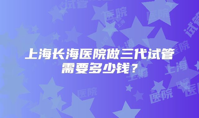 上海长海医院做三代试管需要多少钱?